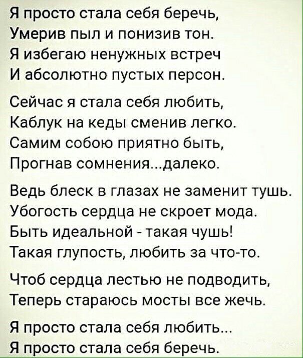 Я просто стала себя беречь Умерив пыл и понизив тон Я избегаю ненужных встреч И абсолютно пустых персон Сейчас я стала себя любить Каблук на кеды сменив легко Самим собою приятно быть Прогнав сомнениядалеко Ведь блеск в глазах не заменит тушь Убогость сердца не скроет мода Быть идеальной такая чушь Такая глупость любить за чтото Чтоб сердца лестью не подводить Теперь стараюсь мосты все жечь Я прос