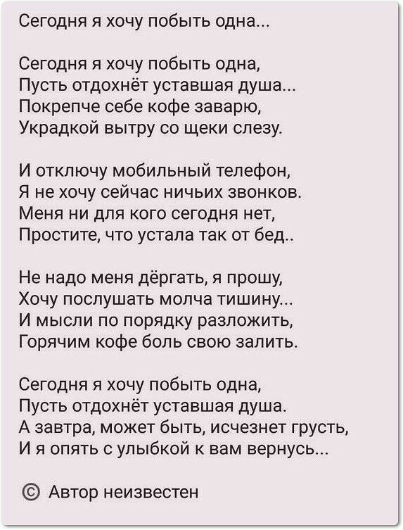 Сегодня я хочу побыть одна Сегодня я хочу побыть одна Пусть отдохнёт уставшая душа Покрепче себе кофе заварю Украдкой вытру со щеки слезу И отключу мобильный телефон Я не хочу сейчас ничьих звонков Меня ни для кого сегодня нет Простите что устала так от бед Не надо меня дёргать я прошу Хочу послушать молча тишину И мысли по порядку разложить Горячим кофе боль свою залить Сегодня я хочу побыть одна