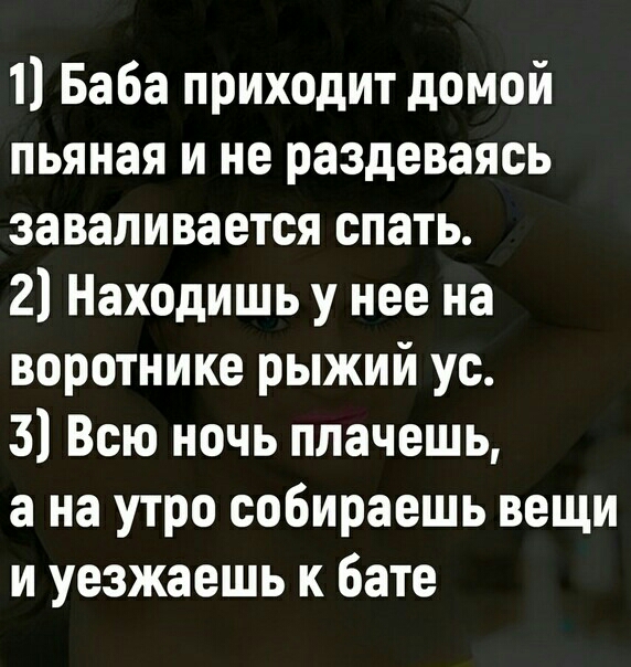 1 Баба приходит домой пьяная и не раздеваясь заваливается спать 2 Находишь у нее на воротнике рыжий ус 3 Всю ночь плачешь а на утро собираешь вещи и уезжаешь к бате