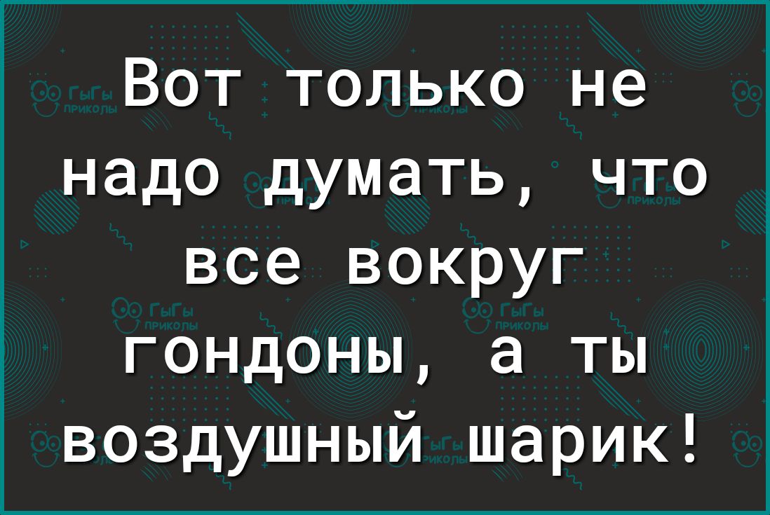 Вот только не надо думать что все вокруг гондоны а ты воздушный шарик