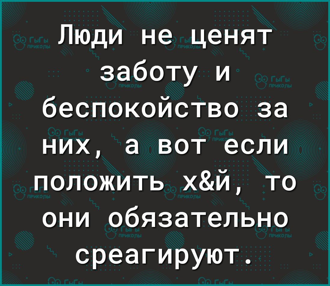 Люди не ценят заботу и беспокойство за них а вот если положить хй то они обязательно среагируют