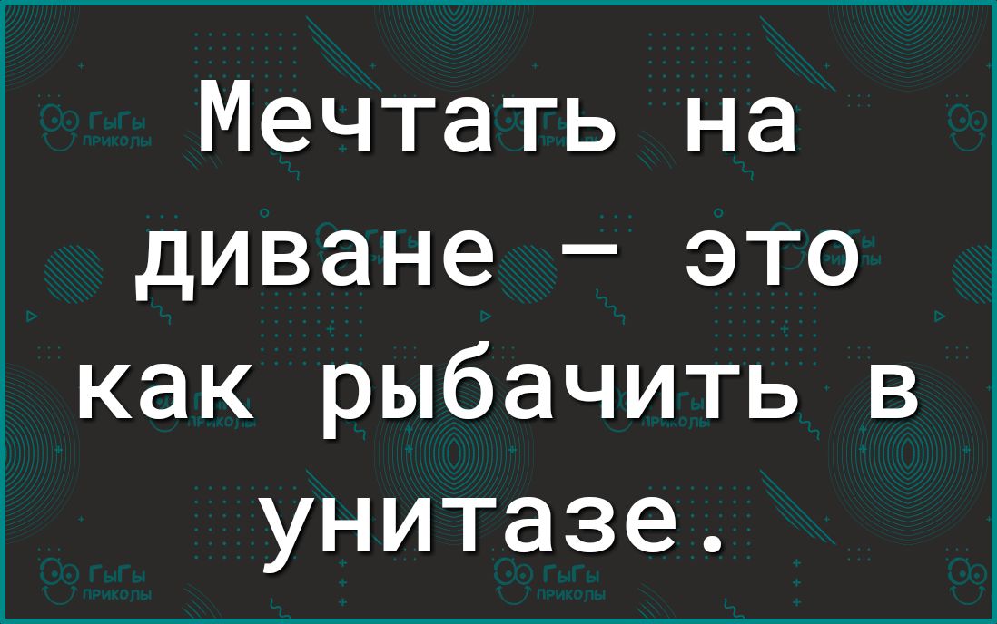 Мечтать на диване это как рыбачить в унитазе