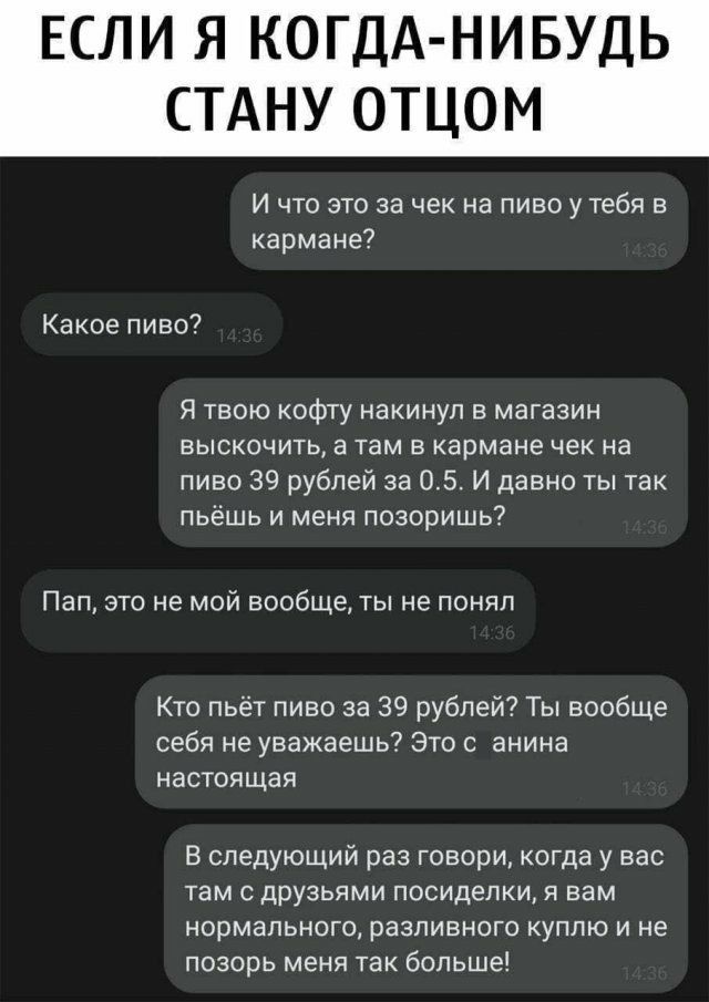 ЕСЛИ Я КОГДА НИ БУДЬ СТАНУ ОТЦОМ И что это за чек на пиво у тебя в кармане Какое пиво Я твою кофту накинул в магазин выскочить а там в кармане чек на пиво 39 рублей за 05 И давно ты так пьёшь и меня позоришь Пап это не мой вообще ты не понял Кто пьёт пиво за 39 рублей Ты вообще себя не уважаешь Это с анина настоящая В следующий раз говори когда у вас там с друзьями посиделки я вам нормального разл