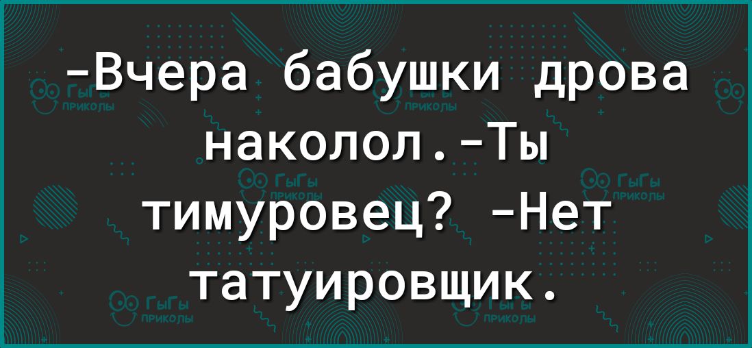 Вчера бабушки дрова накололТы тимуровец Нет татуировщик