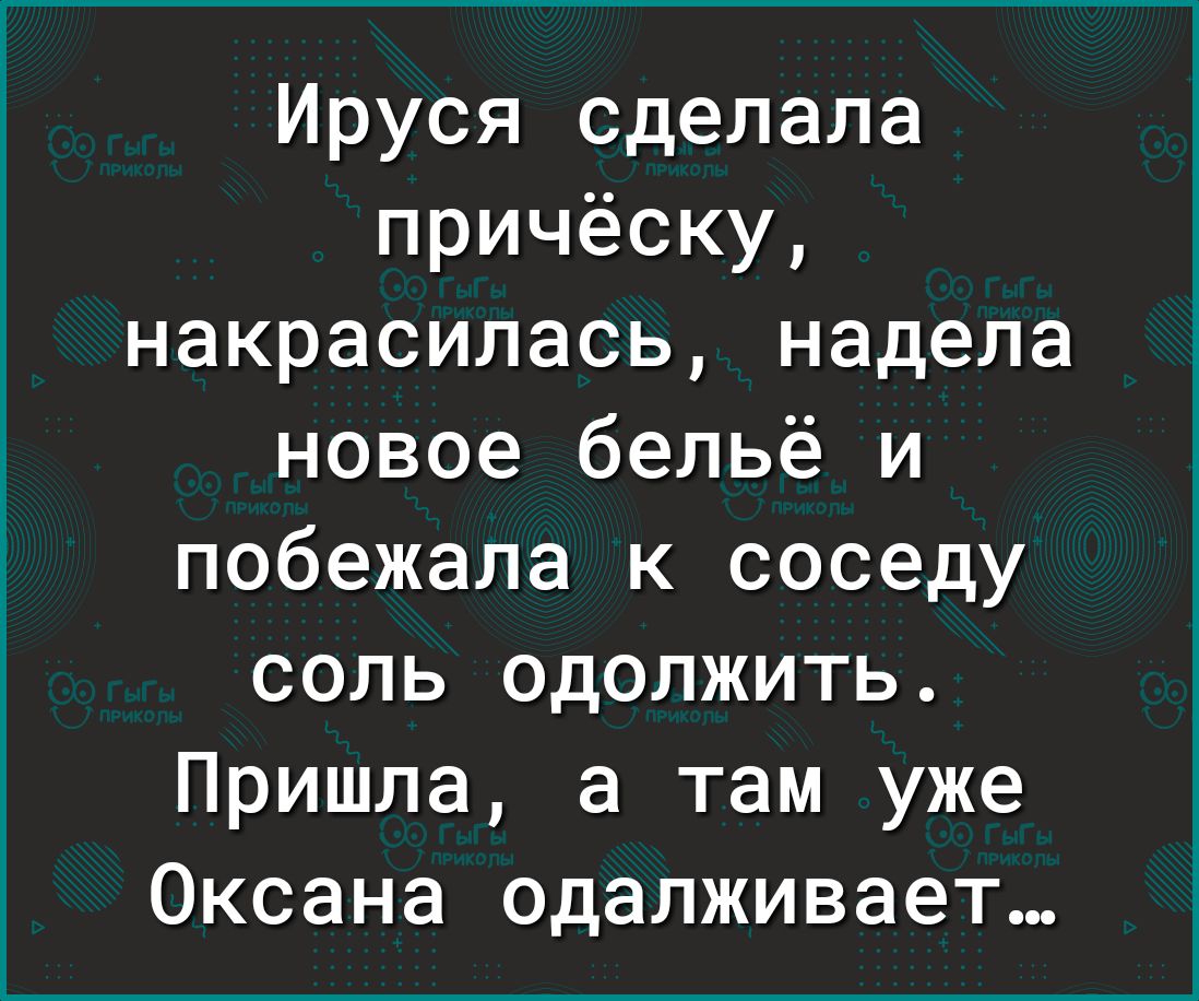 Ируся сделала причёску накрасипась надела новое бельё и побежала к соседу соль одолжить Пришла а там уже Оксана одалживает