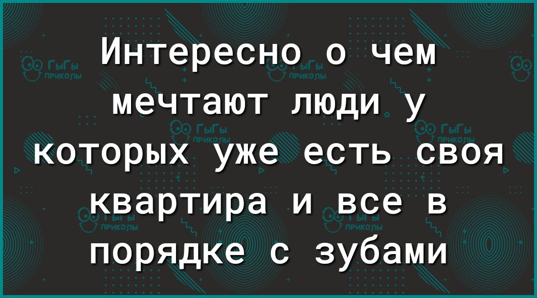 Интересно о чем мечтают люди у которых уже есть своя квартира и все в порядке с зубами
