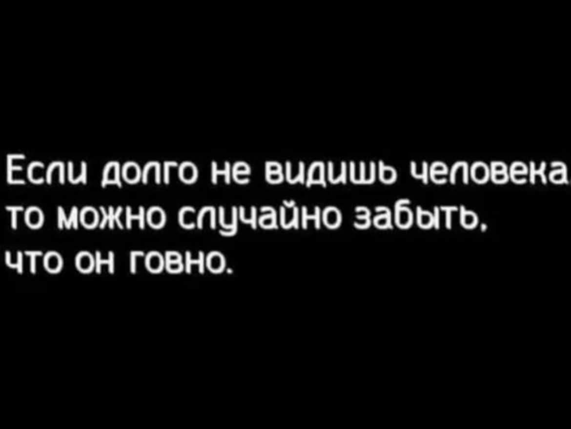 Еспи допго не видишь чеповека то можно случайно забыть что он говно