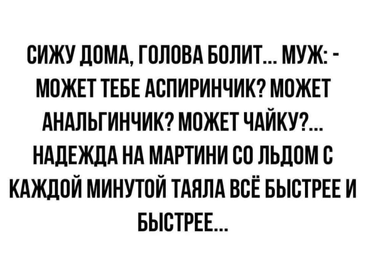 ОИЖУ ЛОМА ГОЛОВА БОЛИТ МУЖ МОЖЕТ ТЕБЕ АОПИРИНЧИК МОЖЕТ АНАЛЬГИНЧИК МОЖЕТ ЧАЙКУ НАДЕЖДА НА МАРТИНИ ОО ЛЬДОМ О КАЖДОЙ МИНУТОЙ ТАЯЛА ВОЁ БЫСТРЕЕ И БЫОТРЕЕ