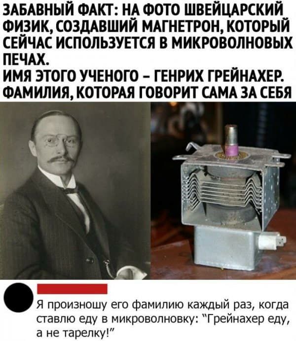ЗАБАВНЫЙ ФАКТ НА ФОТО ШВЕЙЦАРСКИИ ФИЗИК СОЗДАВШИИ МАГНЕТРОН КОТОРЫЙ СЕЙЧАС ИСПОЛЬЗУЕТСЯ В МИКРОВОЛНОВЫХ ПЕЧАХ ИМЯ ЭТОГО УЧЕНОГО ГЕНРИХ ГРЕИНАХЕР ФАМИЛИЯ КОТОРАЯ ГОВОРИТ САМА ЗА СЕБЯ Я произношу его фамилию каждый раз когда ставлю еду в микроволновку Грейнахер еду а не тарелку