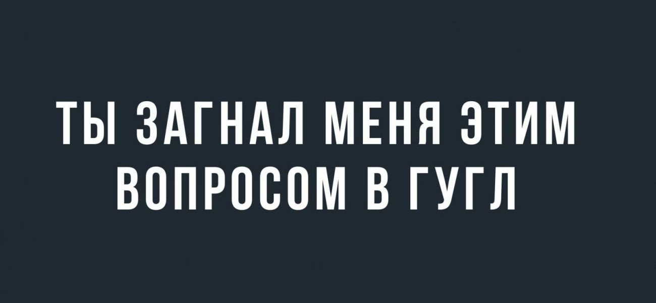 ТЫ ЗАГНАЛ МЕНЯ ЭТИМ ВОПРОСОМ В ГУГЛ