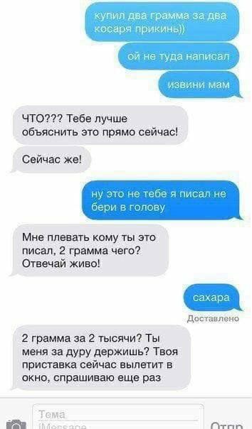 Что??? Тебе лучше: объяснить это прямо сейчас! Сейчас же! Мне плевать кому ты это писал, 2 грамма чего? Отвечай живо! Доставлено 2 грамма за 2 тысячи? Ты меня за дуру держишь? Твоя приставка сейчас вылетит в окно, спрашиваю еще раз.