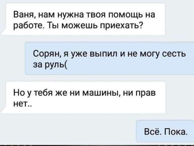 Ваня нам нужна твоя помощь на работе Ты можешь приехать Сорян я уже выпип и не могу сесть за руль Но утебя же ни машины ни прав нет Всё Пока