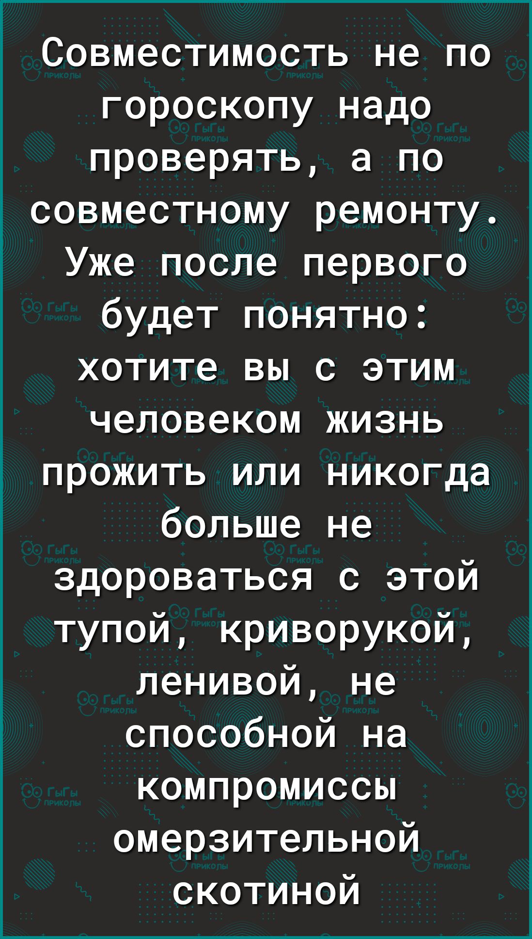 Совместимость не по гороскопу надо проверять а по совместному ремонту Уже после первого будет понятно хотите вы с этим человеком жизнь прожить или никогда больше не здороваться с этой тупой криворукой ленивой не способной на компромиссы омерзительной скотиной