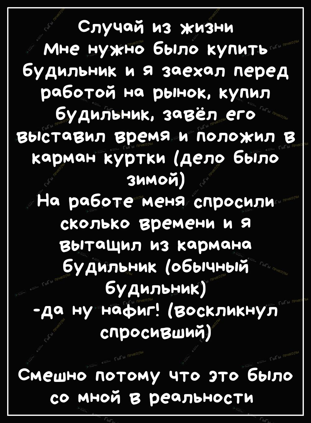 Случой из жизни мне нужно бЫло купить будильник и я заехал перед работой на рынок купил будильник завёл его вьпстовил время и положил в карман куртки дело было зимой На работе меня спросили сколько времени и я вытащил из кармана будильник обычный будильник до ну нафиг воскликнул спросивший Смешно потому что это бЫло со мной в реальности