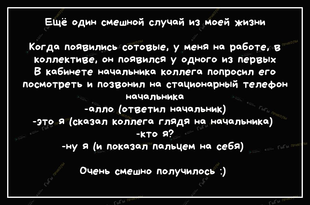 Ещё один смешной слуЧай из моей жизни Когда поЯвились сотовые у меня на раБоте в коллективе он Появился у одного из первых В кабинете начальника коллега попросил его посмотреть и позвонил на стационарный телефон начальника алло ответил начальник это я сказал коллега глядя на начальника кто я ну я и показал пальцем на себя Очень смешно получилось