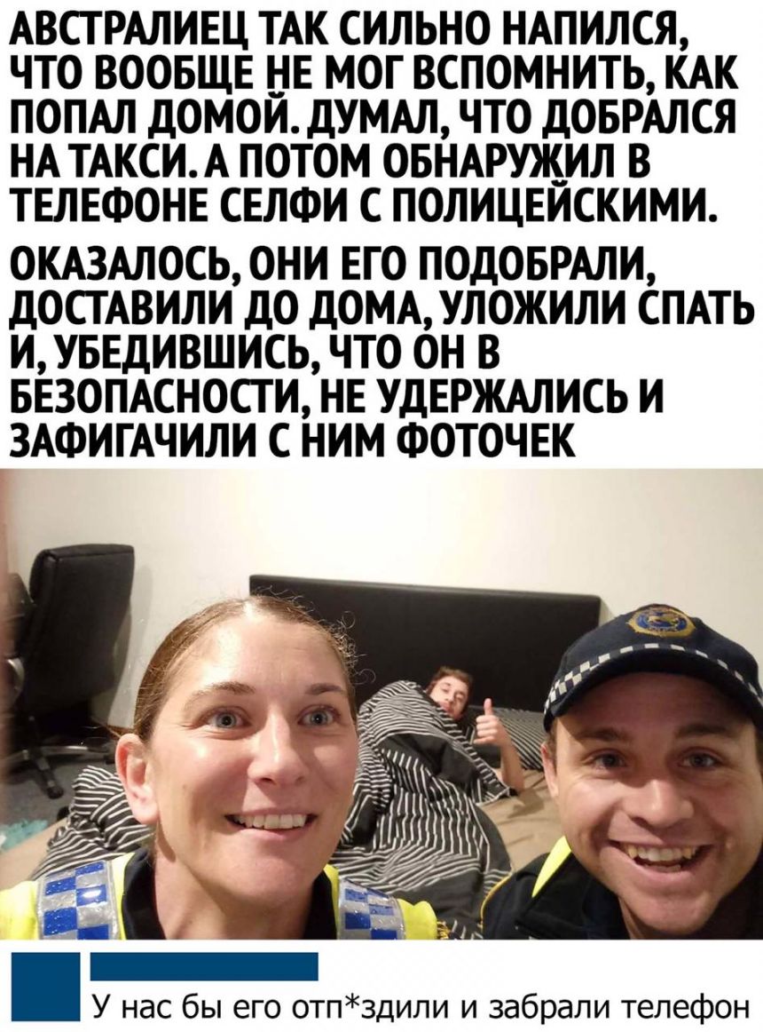 АВСТРАЛИЕЦ ТАК СИЛЬНО НАПИЛСЯ ЧТО ВООБЩЕ НЕ МОГ ВСПОМНИТЬ КАК ПОПАЛ дОМОЙ дУМАЛ ЧТО ДОБРАЛСЯ НА ТАКСИ А ПОТОМ ОБНАРУЖИЛ В ТЕЛЕФОНЕ СЕЛФИ С ПОЛИЦЕЙСКИМИ ОКАЗАЛОСЬ ОНИ ЕГО ПОДОБРАЛИ дОСТАВИЛИ ДО ДОМА УЛОЖИЛИ СПАТЬ ИУБЕДИВШИСЬ ЧТО ОН В БЕЗОПАСНОСТИ НЕ УДЕРЖАЛИСЬ И ЗАФИГАЧИЛИ С НИМ ФОТОЧЕК У нас бы его отпздили и забрали телефон