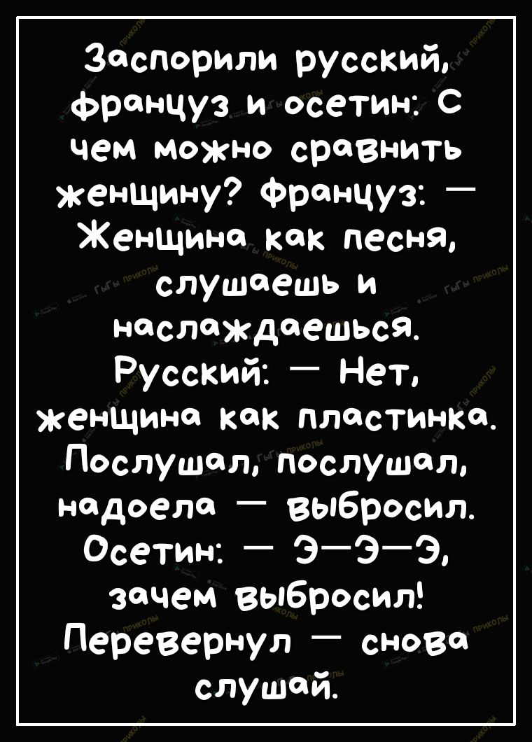 заспорили руссКИЙ француз и осетин С чем можно сравнить женщину француз _ Женщина как песня слушаешь и наслаждаешься Русский Нет женщина как пластинка Послушал послушал надоела _ выбросил осетин ЭЭ Э зачем выбросил перевернул сново слушай