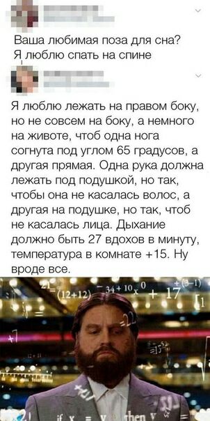 і Ваша любимая поза для сна Ящюблю спать на спине Я люблю лежать на правом боку но не совсем на боку а немного на животе чтоб одна нога согнута под углом 65 градусов а другая прямая Одна рука должна лежать под подушкой но так чтобы она не касалась волос а другая на подушке но так чтоб не касалась лица дыхание должно быть 27 вдохов в минуту температура в комнате 15 Ну вроде вс