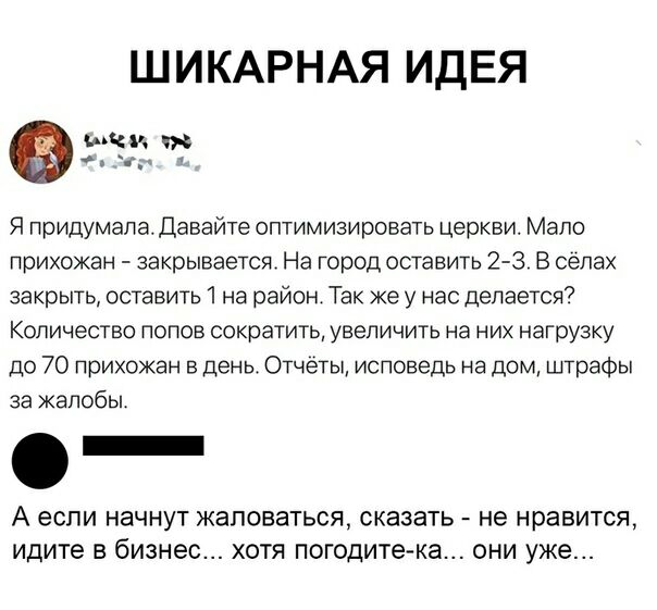 ШИКАРНАЯ ИДЕЯ Миг _ Я придумала Давайте оптимизировать церкви Мало прихожан закрывается На город оставить 2 3 В селах закрыть оставить 1 на район Так же у нас делается Количество попов сократить увеличить на них нагрузку до 70 прихожан в день Отчеты исповедь на дом штрафы за жалобы _ А если начнут ЖЗЛОВЭТЬСЯ СКЭЗЭТЬ не нравится идите В бизнес ХОТЯ погодите ка ОНИ уже