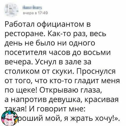 Работал официантом в ресторане Как то раз весь день не было ни одного посетителя часов до восьми вечера Уснул в зале за столиком от скуки Проснулся от того что кто то гладит меня по щеке Открываю глаза а напротив девушка красивая ая И говорит мне оший мой я жрать хочу