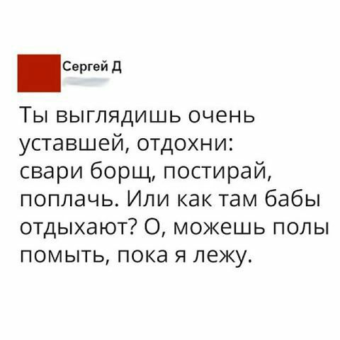 Свргей Д Ты выглядишь очень уставшей отдохни свари борщ постирай поплачь Или как там бабы отдыхают О можешь полы помыть пока я лежу