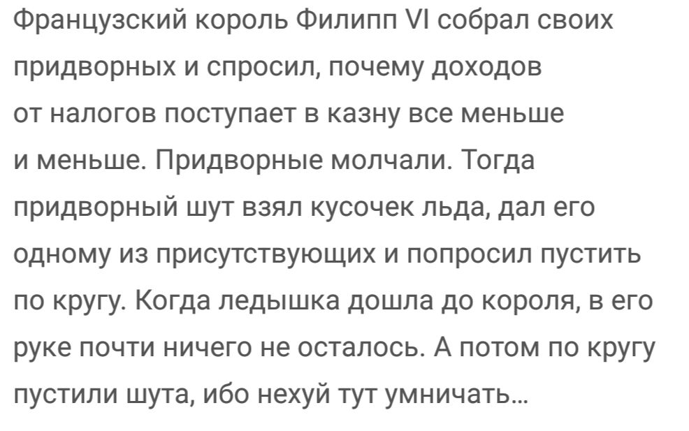 Французский король Филипп собрал своих придворных и спросил почему доходов от налогов поступает в казну все меньше и меньше Придворные молчали Тогда придворный шут взял кусочек льда дал его одному из присутствующих и попросил пустить по кругу Когда ледышка дошла до короля в его руке почти ничего не осталось А потом по кругу пустили шута ибо нехуй тут умничать
