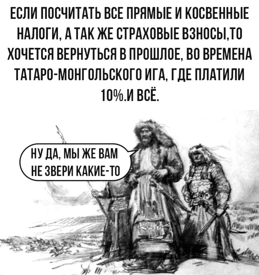 ЕСЛИ ПОСЧИТАТЬ ВСЕ ПРЯМЫЕ И КОСВЕННЫЕ НАЛОГИ А ТАК ЖЕ СТРАХОВЫЕ ВЗНОСЫТО ХОЧЕТСЯ ВЕРНУТЬСЯ В ПРОШЛОЕ ВО ВРЕМЕНА ТАТАРО МОНГОЛЬСКОГО ИГА ГДЕ ПЛАТИЛИ 10И ВСЁ НУЛАМЫЖЕВАМ нвзвврикдкив то