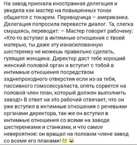 На завод приехвлв иностранная делегация и увидела как мастер на повышенных тонах общается с токарем Переводчица американка делегация попросила перевести диалог Та слегка смущаясь переводит Мастер говорит рабочему Кто то вступил в интимные отношения с твоей матерью ты даже эту изнвсилованную шестеренку не можешь правильно сделать гулящая женщина Директор двст тебе хороший женский половой орган и вс