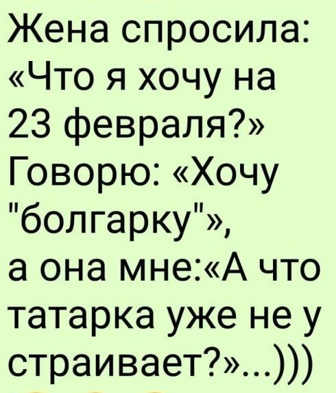 Жена спросила Что я хочу на 23 февраля Говорю Хочу болгарку а она мнеА что татарка уже не у страивает