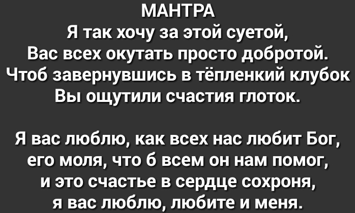 МАНТРА Я так хочу за этой суетой Вас всех окутать просто добротой Чтоб завернувшись в тёпленкий клубок Вы ощутили счастия глоток Я вас люблю как всех нас любит Бог его моля что б всем он нам помог и это счастье в сердце сохроня я вас люблю любите и меня