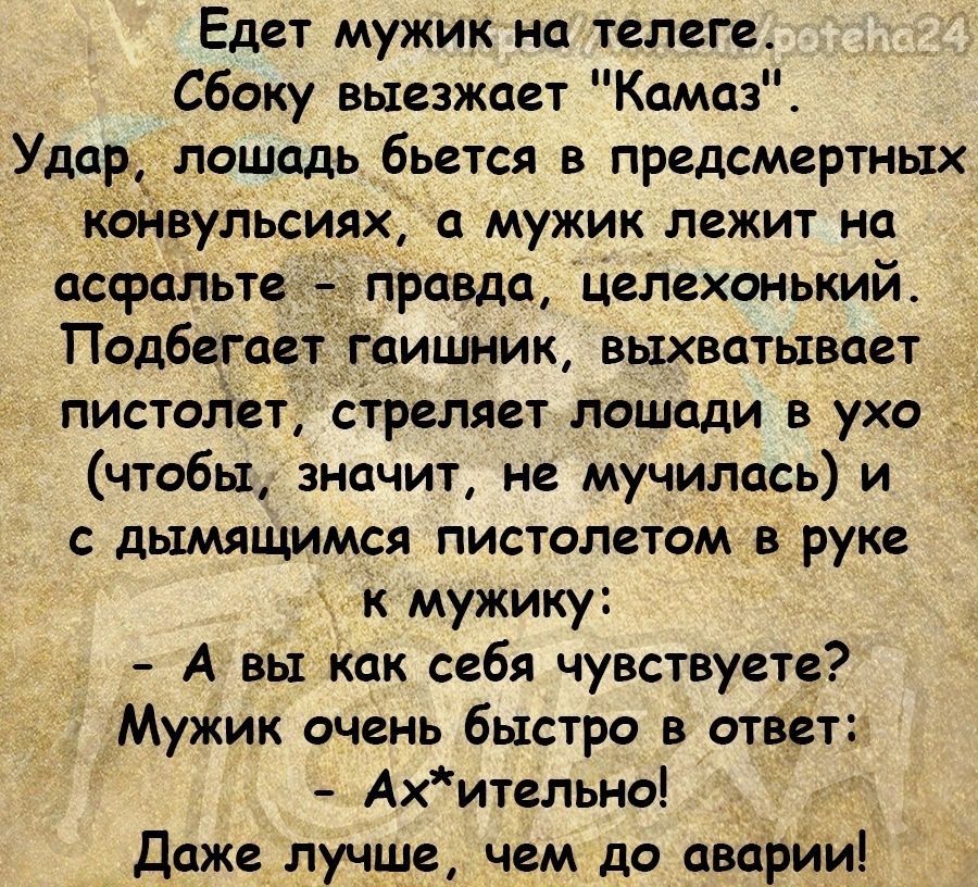 Едет мужик на телеге Сбоку выезжает Камаз Удщэ лошадь бьется в предсмертных конвульсиях а мужик лежит на асфальте правда целгхонький Подбегаат Гаишник выхватывает пистойет стреляет лошади в ухо чтобы значит не мучилась и дымящимся пистолетом в руке к мужику А вы Как себя чувствуете Мужик очень быстро в ответ Ахительно даже лучше чем до аварииі