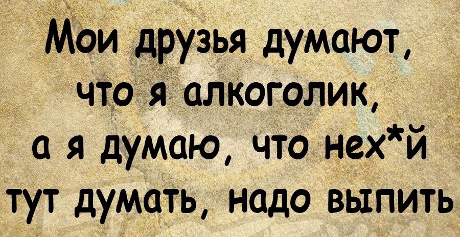 Мои друзья думают чтой алкоголик _ а я думаю что нехй тут думаТь надо выпить