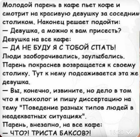 Молодой парень в кафе пьет кофе и смотрит на красивую девушку за соседним столиком Наконец решает подойти девушка а можно к вам присесть Девушка на все кафе ДА НЕ БУДУ Я С ТОБОЙ СПАТЬ Люди заоборачивались заулыбались Парень покрасиев возвращается к своему столику Тут к нему подсаживается эта же девушка Вы конечно извините но дело в том что я психолог и пишу диссертацию на тему Поведение разных тип