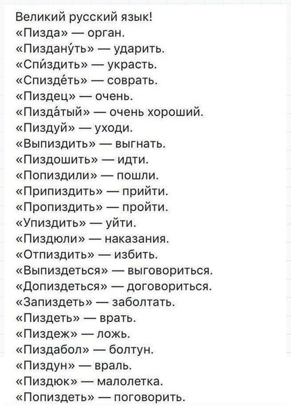 Великий русский язык Пизда орган Пиздащпь ударить Спйздить _ украсть Спиздёть _ соврать Пиздец очень Пиздётый очень хороший Пиздуй уходи Выпиздить выгнать Пиздошшь идти Попиздипи пошли Припиздить прийти Пропиздить пройти Упиздипъ уйти Пиздюпи наказания Отпиздить избить Выпиздеться _ выговориться Допиздеться договориться Запиздеть забоптать Пиздетв врать Пиздеж ложь Пиздабоп Болтун пиздун _ враль П