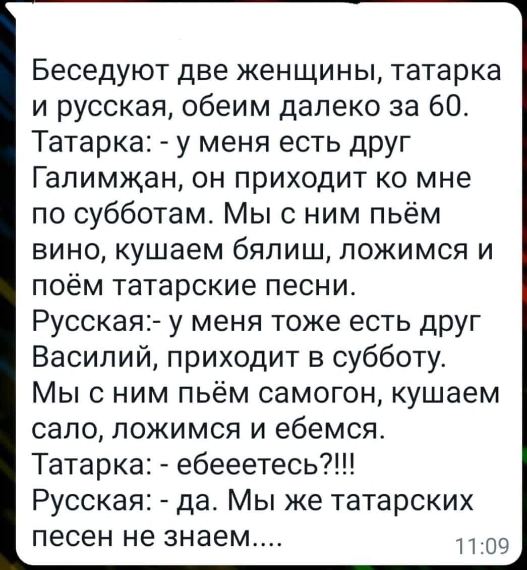 Беседуют две женщины татарка и русская обеим далеко за 60 Татарка у меня есть друг Гапимжан он приходит ко мне по субботам Мыс ним пьём вино кушаем бялиш ложимся и поём татарские песни Русскаяъ у меня тоже есть друг Василий приходит в субботу Мыс ним пьём самогон кушаем сало ложимся и ебемся Татарка ебееетесь7 Русская да Мы же татарских песен не знаем