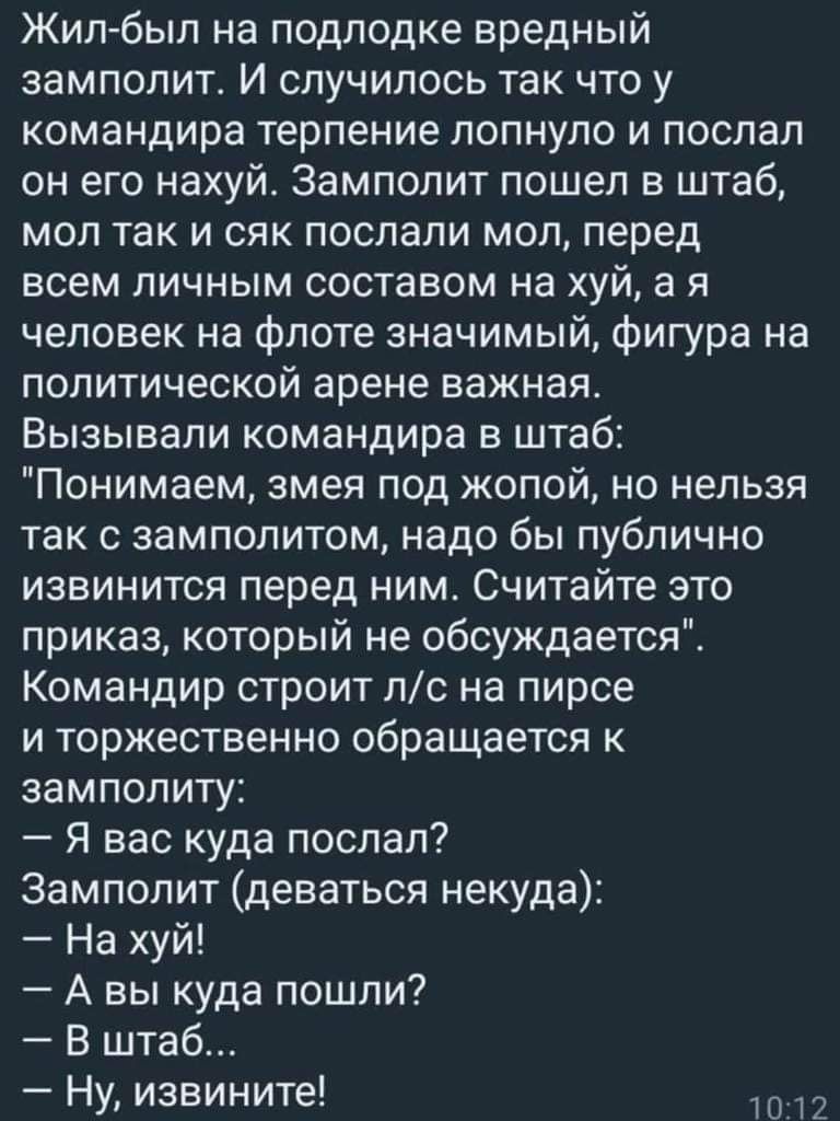 Жил был на подлодке вредный ЗЗМПОПИТ И СЛУЧИПОСЬ ТЭК ЧТО у командира терпение лопнуло и послал он его нахуй Замполит пошел в штаб мол так и сяк послали мол перед всем личным составом на хуй а я человек на флоте значимый фигура на политической арене важная Вызывапи командира в штаб Понимаем змея под жопой но нельзя так с замполитом надо бы публично извинится перед ним Считайте это приказ который не