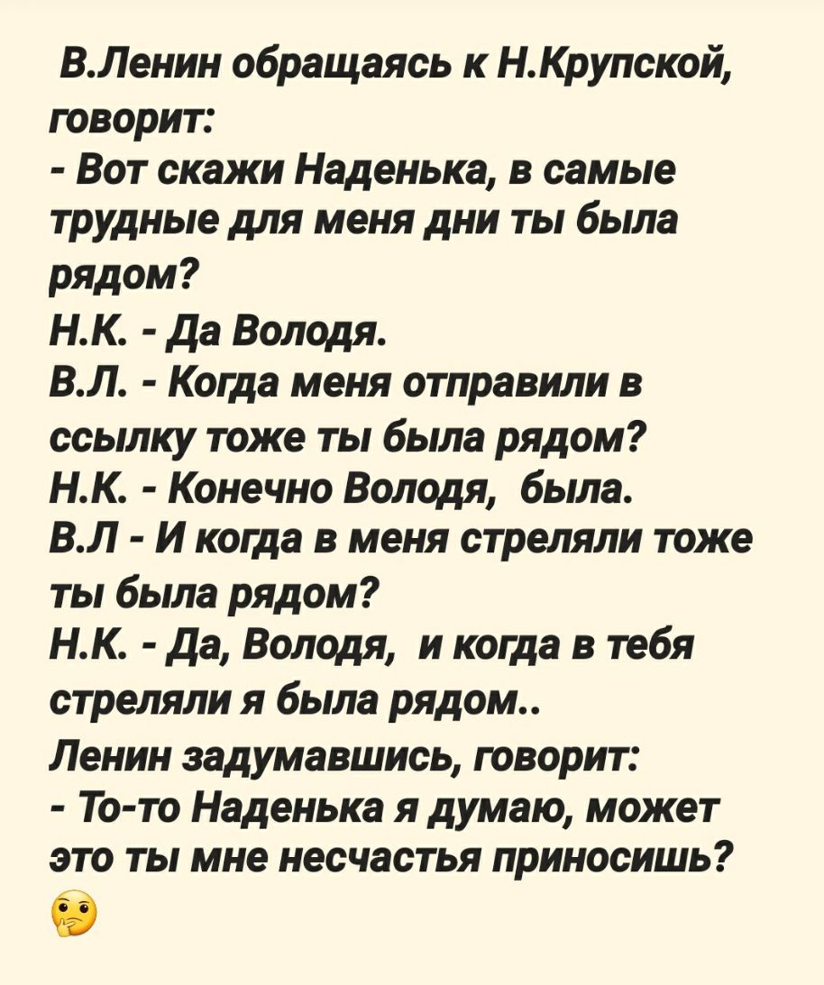 ВЛенин обращаясь к НКрупской говорит Вот скажи Наденька в самые трудные для меня дни ты была рядом НК да Володя ВЛ Когда меня отправили в ссылку тоже ты была рядом НК Конечно Володя была ВЛ И когда в меня стреляли тоже ты была рядом НК да Володя и когда в тебя стреляли я была рядом Ленин задумавшись говорит То то Наденька я думаю может это ты мне несчастья приносишь