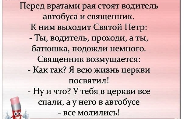 Перед вратами рая стоят водитель автобуса и священник К ним выходит Святой Петр Ты водитель проходи а ты батюшка подожди немного Священник возмущается Как так Я всю жизнь церкви посвятил Ну и что У тебя в церкви все спали а у него в автобусе _ Ы все молились