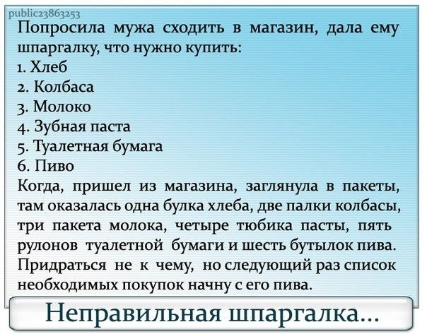 шЫс23563253 Попросила мужа сходить в магазин ддлаему шпаргалку что нужно купить 1 Хлеб Колбаса 3 Молоко 4 Зубная паста 5 Туалетная бумага 6 Пиво Когда пришел из магазина заглянула в пакеты там оказалась одна булка хлеба две палки колбасы три пакета молока четыре тюбика пасты пять рулонов туалетной бумаги и шесть бутылок пива Придраться не к чему но следующий раз список необходимых покупок начну с 