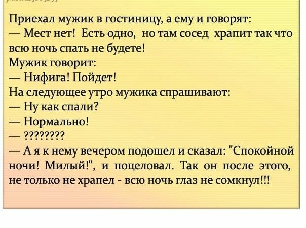 Приехал мужик в гостиницу а ему и говорят Месг нет Есть одно но там сосед храпит так что всю ночь спать не будете Мужик говорит Нифига Пойдет На следующее утро мужика спрашивают Ну как спали Нормально _ 77777777 А я к нему вечером подошел и сказал Спокойной ночи Милый и поцеловал Так он после этого не только не храпеп всю ночь глаз не сомкнул