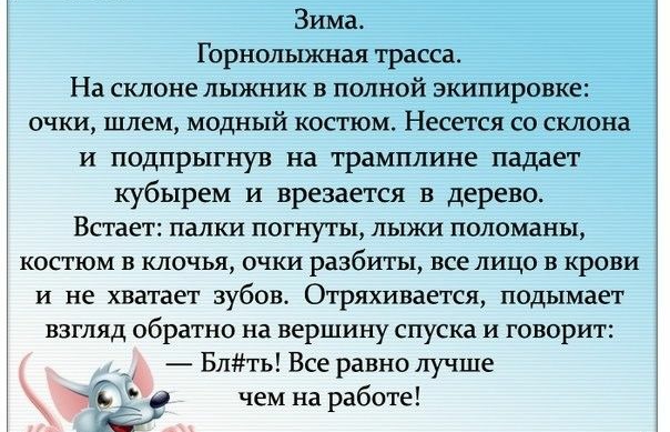 Зима Горнолыжная трасса На склоне лыжник в полной экипировке очки шлем модный костюм Несется со склона и подпрыгнув на трамплине падает кубырем и врезается в дерево Встает папки погнуты лыжи поломаньъ КОСТЮМ В КЛОЧЬЯ ОЧКИ разбиты все ЛИЦО В КРОВИ и не хватает зубов Отряхивается подымает Взгляд обратно на вершину спуска и говорит Блть Все равно лучше чем на работе