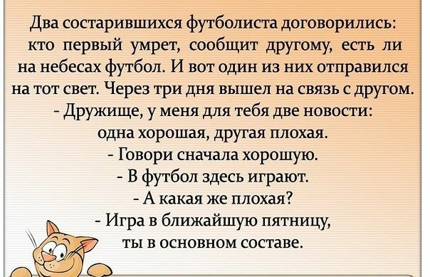 Два состарившихся футболиста договорились кто первый умрет сообщит другому есть ли на небесах футбол И вот один из них отправился На ТОТ СВЕТ Через ТРИ ДНЯ вышел на СВЯЗЬ С ДРУГОМ Дружище у меня для тебя две новости одна хорошая другая плохая Говори сначала хорошую В футбол здесь играют А какая же плохая Игра в ближайшую пятницу ТЫ В ОСНОВНОМ составе
