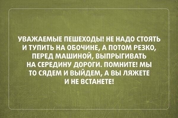 УВАЖАЕМЫЕ ПЕШЕХОДЫ НЕ НАдо стоять и тупить НА ОБОЧИНЕА потом РЕЗКО ПЕРЕД МАШИНОЙ выпрыгивмь НА СЕРЕДИНУ дороги ПОМНИТЕ мы то сядЕм и выйдЕм А вы ЛЯЖЕТЕ и НЕ ВСТАНЕТЕ