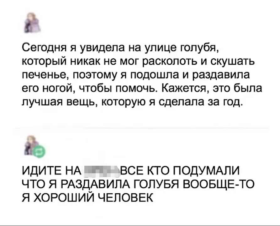 в Сегодня я увидела на улице голубя который никак не мог расколоть и скушать печенье поэтому я подошла и раздавила его ногой чтобы помочь Кажется это была лучшая вещь которую я сделала за год дэ ИДИТЕ НА ВСЕ КТО ПОДУМАПИ ЧТО Я РАЗД_АВИЛА ГОЛУБЯ ВООБЩЕ ТО Я ХОРОШИИ ЧЕЛОВЕК