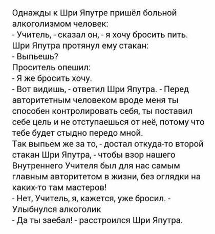 Однажды Шри Япутре пришёл больной алкоголизмом человек _ Учитель _ сказал он _ я хочу бросить пить шри Япутра протянул ему стакан Выпьешгп Проситель опешил Я же бросить хочу Вот видишь ответил Шри Япутра Перед авторитетным человеком вроде меня ты способен контролировать себя ты поставил себе цель и не отступаешься от неё потому что тебе будет стыдно передо мной Так выпьем же за то достал откудато 