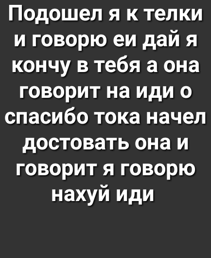 Подошел я к телки и говорю еи дай я кончу в тебя а она говорит на иди 0 спасибо тока начел достовать она и говорит я говорю нахуй иди