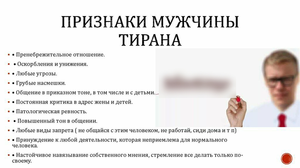 ПРИЗНАКИ МУЖЧИНЫ ТИРАНА Пренебрежитепьное отношение Оскорбления и унижения Любые угрозы Грубые насмешки Общение в приказном тоне в том числе и с детьми Попоянная критика в адрес жены и детей Патологическая ревность Повышенный тон в общении Любые виды запрета не общайся с этим человеком не работай сиди дома и т п Принуждение к любой деятельности которая неприемлема для нормального человека Настойчи