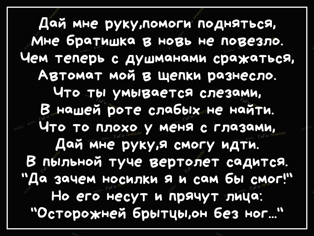 дой мне рукуломоги подняться мне братишка в новь не повезло Чем теперь с душмономи сражаться Автомат мой в щепки разнесло Что ты умывается слезами В нашей роте слабых не найти Что то плохо у меня с глазами дой мне рукуя смогу идти В ПЫльной туче вертолет садится до зачем носилки и сам бы смог Но его несут и прячут лицо Осторожней брытцыон без ног