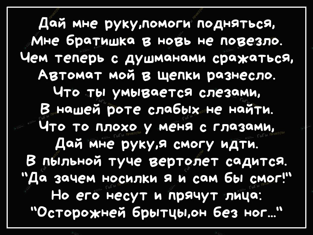 дой мне рукупомоги подняться мне братишка в новь не повезло Чем теперь с душмономи сражаться Автомат мой в щепки разнесло Что ты умывается слезами В нашей роте слабых не найти Что то плохо у меня с глазами дой мне рукуя смогу идти В пьпльной туче вертолет сидится до зачем носилки и сам бы смог Но его несут и прячут лицо Осторожней брытцыон без ног