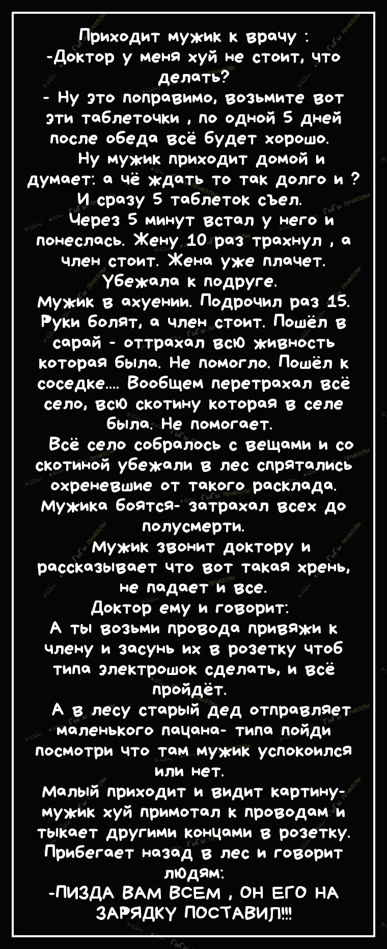 Приходит мужик к врачу доктор у меня хуй не стоит что делать Ну это поправимо возьмите вот эти таблеточки по одной 5 дней после обеда всё будет хорошо Ну мужик приходит домой и думает а чё ждать то так долго и и сразу 5 таблеток сЪел Через 5 минут встал у него и понеслась Жену 10 раз трахнул а член стоит Жена уже плачет убежала к подруге Мужик в ахуении Подрочил раз 15 Руки болят а член стоит Пошё